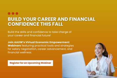 Build your career and financial confidence this fall. Build the skills and confidence to take charge of your career and financial future! Join AAUW's Virtual Economic Empowerment Webinars featuring practical tools and strategies for salary negotiation, career advancement, and financial wellness. Register for an upcoming webinar.