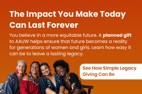 The Impact You Make Today Can Last Forever. You believe in a more equitable future. A planned gift to AAUW helps ensure that future becomes a reality for generations of women and girls. Learn how easy it can be to leave a lasting legacy. See How Simple Legacy Giving Can Be.